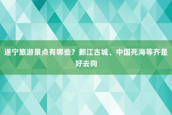 遂宁旅游景点有哪些？郪江古城、中国死海等齐是好去向