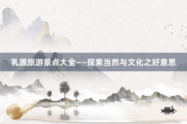乳源旅游景点大全——探索当然与文化之好意思