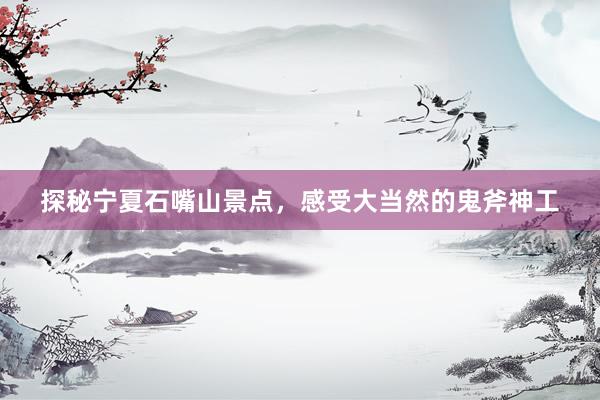 探秘宁夏石嘴山景点，感受大当然的鬼斧神工