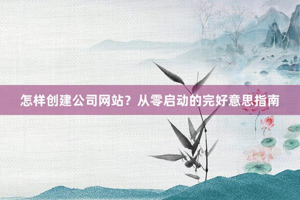 怎样创建公司网站？从零启动的完好意思指南
