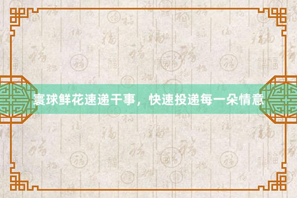 寰球鲜花速递干事，快速投递每一朵情意
